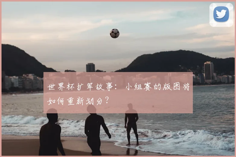 世界杯扩军故事:小组赛的版图将如何重新划分?