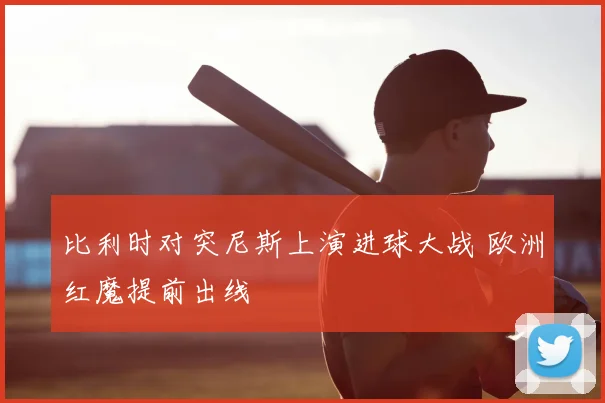 比利时对突尼斯上演进球大战 欧洲红魔提前出线