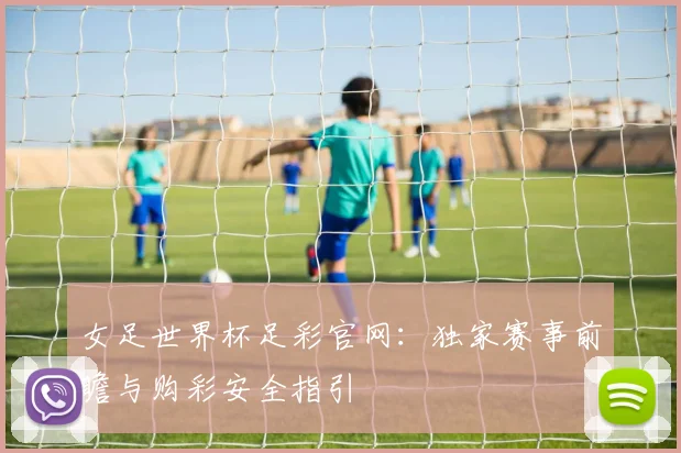 女足世界杯足彩官网：独家赛事前瞻与购彩安全指引