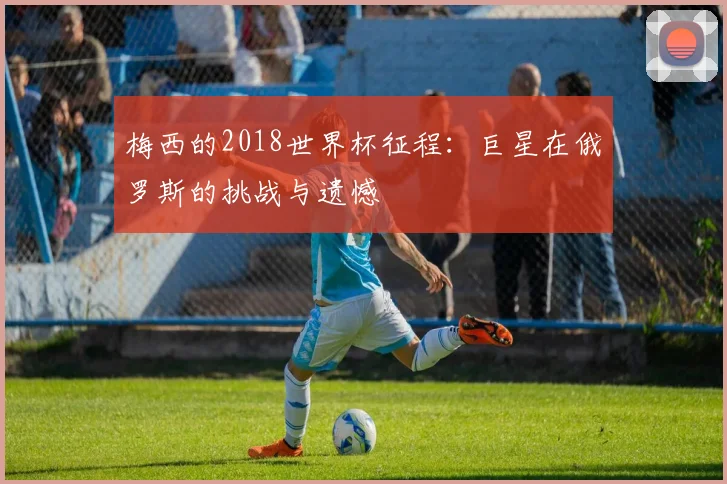 梅西的2018世界杯征程:巨星在俄罗斯的挑战与遗憾