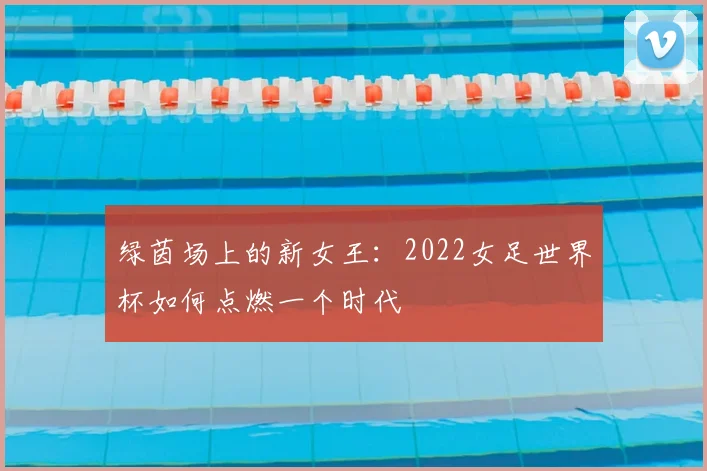 绿茵场上的新女王:2022女足世界杯如何点燃一个时代
