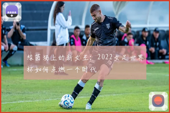 绿茵场上的新女王:2022女足世界杯如何点燃一个时代