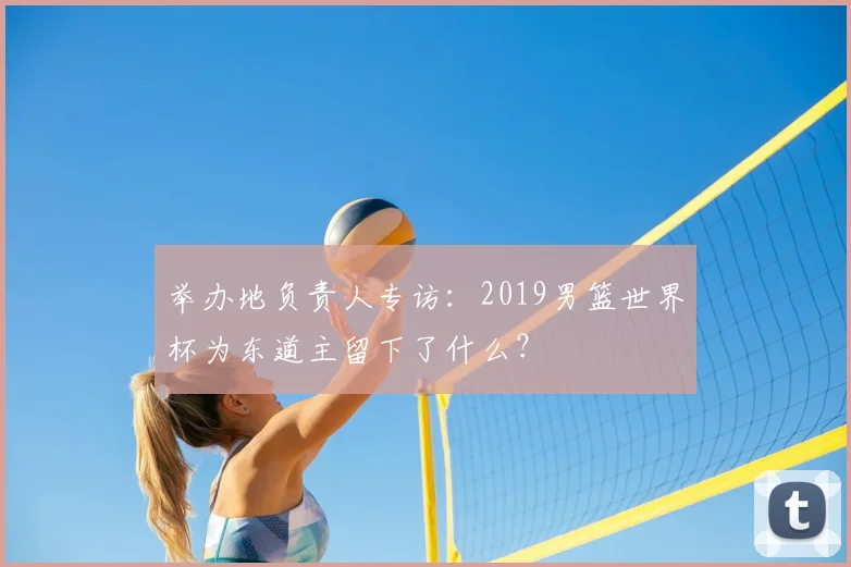 举办地负责人专访：2019男篮世界杯为东道主留下了什么？