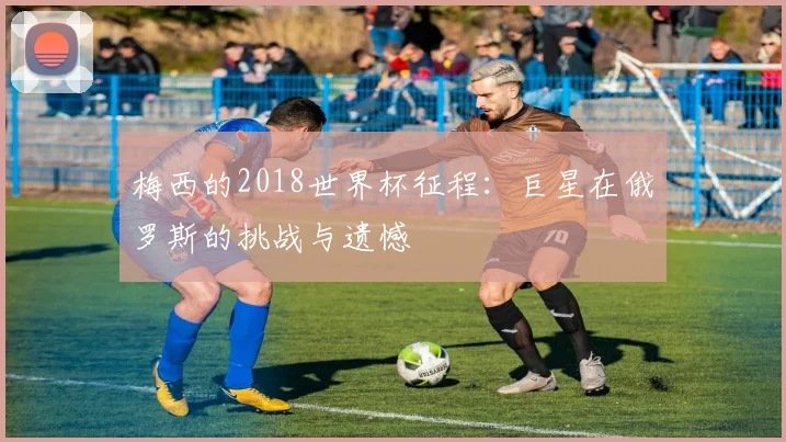 梅西的2018世界杯征程:巨星在俄罗斯的挑战与遗憾