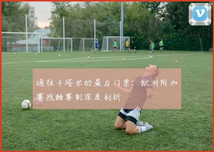 通往卡塔尔的最后门票：欧洲附加赛残酷赛制深度剖析