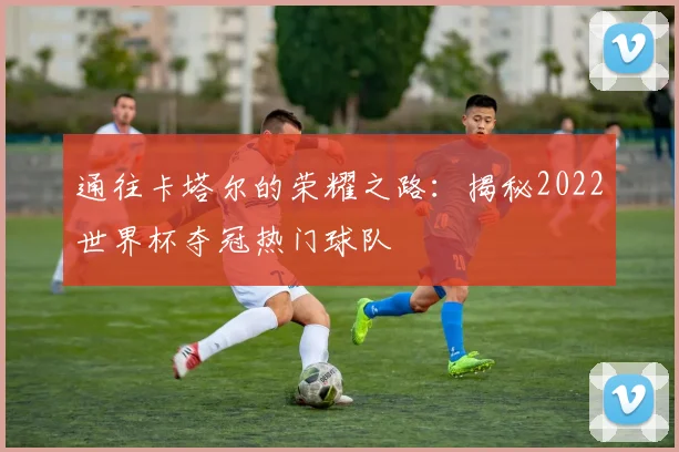 通往卡塔尔的荣耀之路：揭秘2022世界杯夺冠热门球队