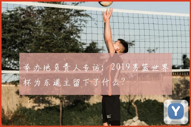 举办地负责人专访：2019男篮世界杯为东道主留下了什么？