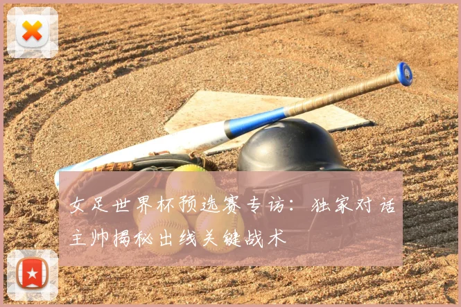 女足世界杯预选赛专访：独家对话主帅揭秘出线关键战术