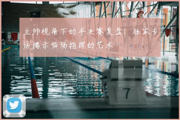 主帅视角下的半决赛复盘：独家专访揭示临场指挥的艺术
