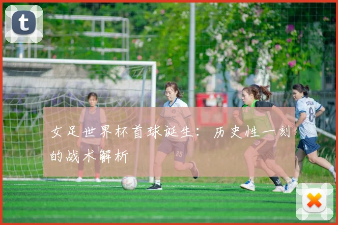 女足世界杯首球诞生：历史性一刻的战术解析