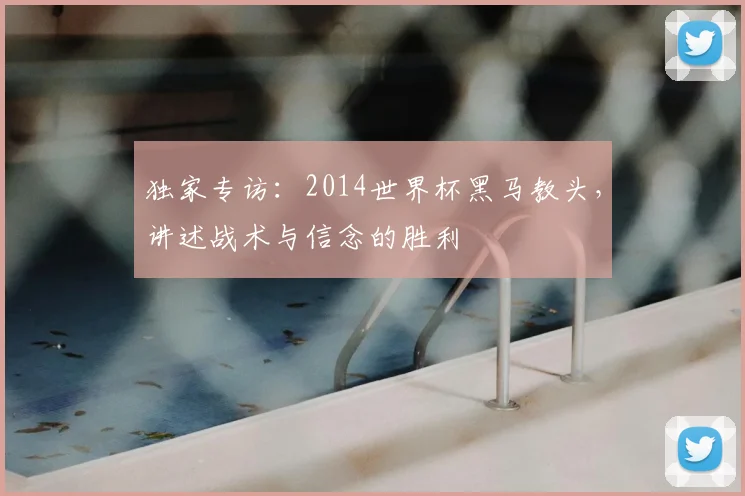 独家专访:2014世界杯黑马教头,讲述战术与信念的胜利