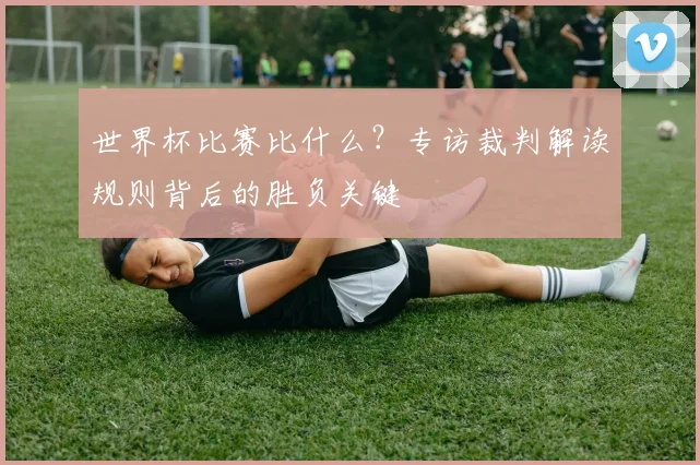 世界杯比赛比什么？专访裁判解读规则背后的胜负关键