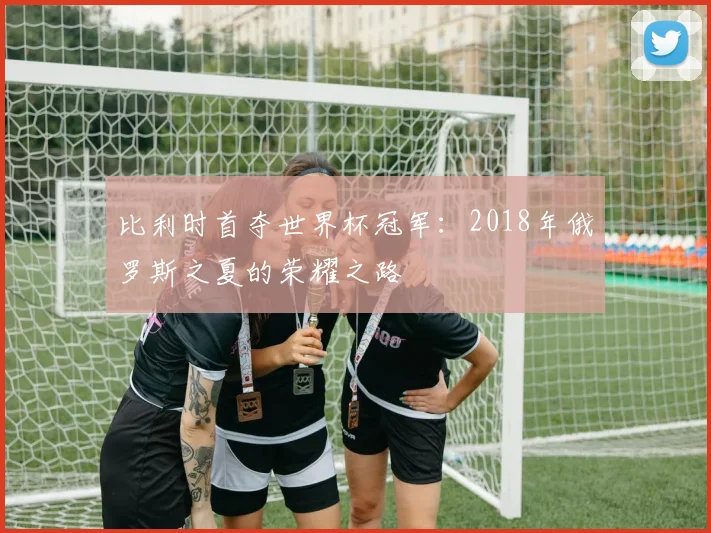 比利时首夺世界杯冠军：2018年俄罗斯之夏的荣耀之路