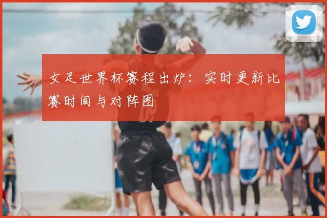女足世界杯赛程出炉：实时更新比赛时间与对阵图
